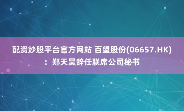 配资炒股平台官方网站 百望股份(06657.HK):郑天昊辞任联席公司秘书