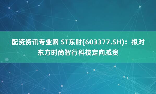 配资资讯专业网 ST东时(603377.SH)：拟对东方时尚智行科技定向减资