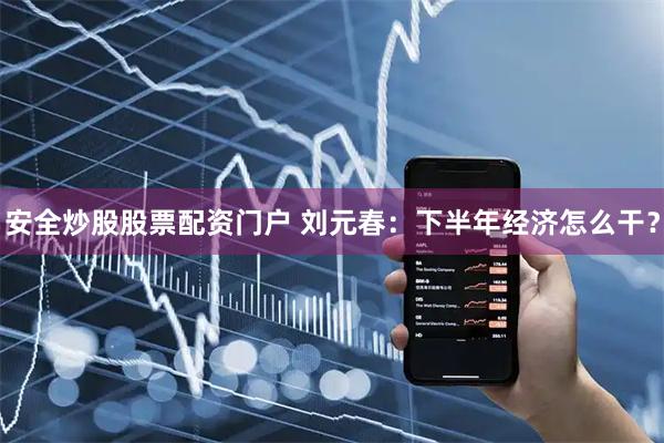 安全炒股股票配资门户 刘元春：下半年经济怎么干？