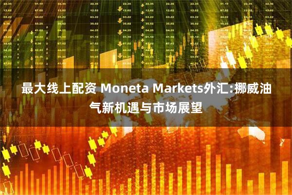 最大线上配资 Moneta Markets外汇:挪威油气新机遇与市场展望