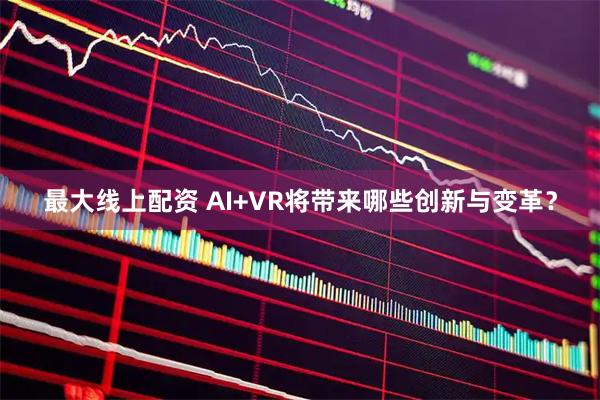 最大线上配资 AI+VR将带来哪些创新与变革？