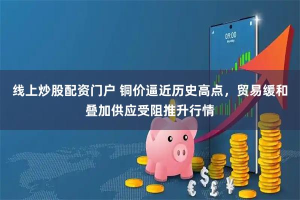 线上炒股配资门户 铜价逼近历史高点，贸易缓和叠加供应受阻推升行情