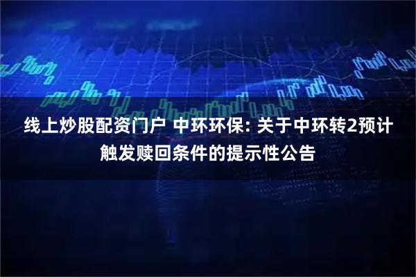 线上炒股配资门户 中环环保: 关于中环转2预计触发赎回条件的提示性公告