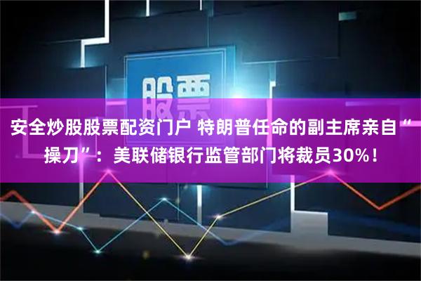 安全炒股股票配资门户 特朗普任命的副主席亲自“操刀”：美联储银行监管部门将裁员30%！