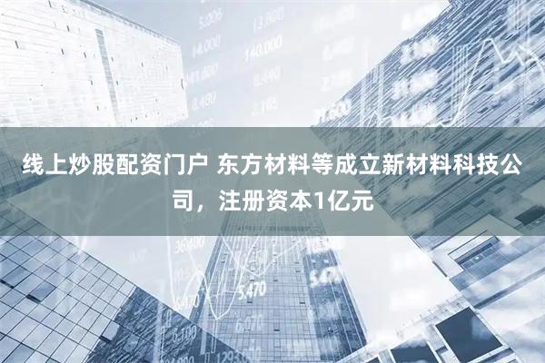 线上炒股配资门户 东方材料等成立新材料科技公司，注册资本1亿元
