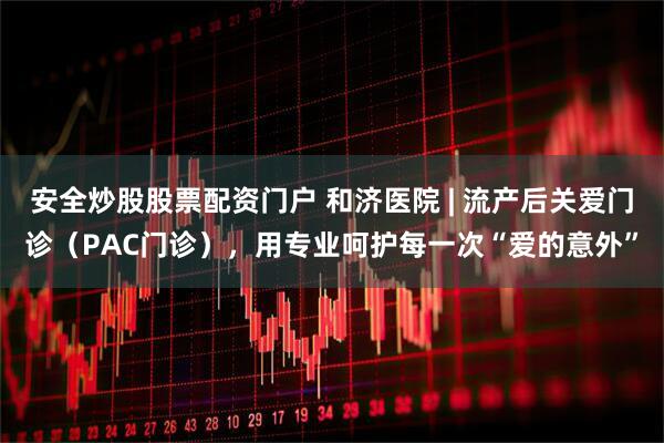 安全炒股股票配资门户 和济医院 | 流产后关爱门诊（PAC门诊），用专业呵护每一次“爱的意外”