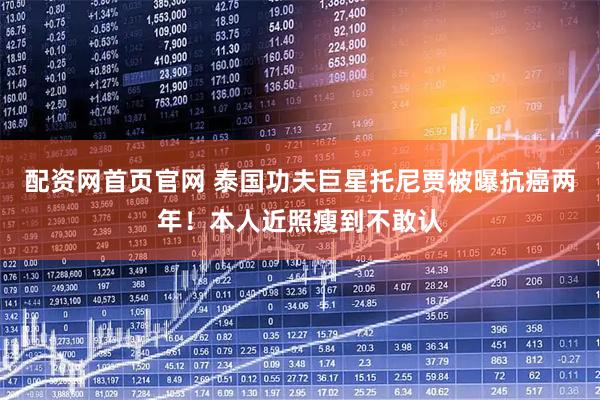 配资网首页官网 泰国功夫巨星托尼贾被曝抗癌两年！本人近照瘦到不敢认