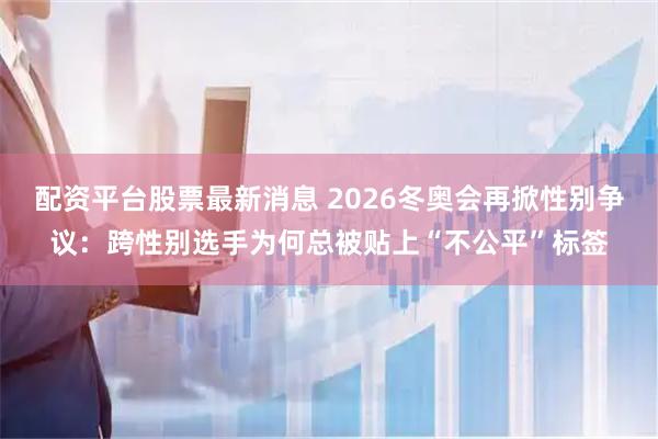 配资平台股票最新消息 2026冬奥会再掀性别争议：跨性别选手为何总被贴上“不公平”标签