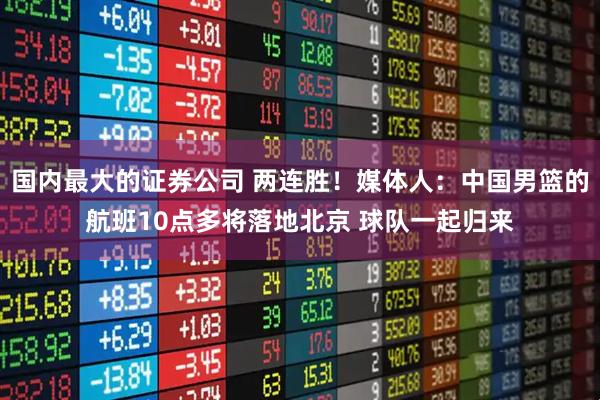 国内最大的证券公司 两连胜！媒体人：中国男篮的航班10点多将落地北京 球队一起归来