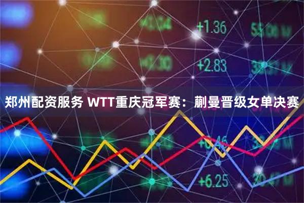 郑州配资服务 WTT重庆冠军赛：蒯曼晋级女单决赛