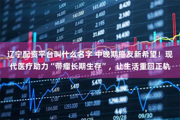 辽宁配资平台叫什么名字 中晚期癌友新希望！现代医疗助力“带瘤长期生存”，让生活重回正轨