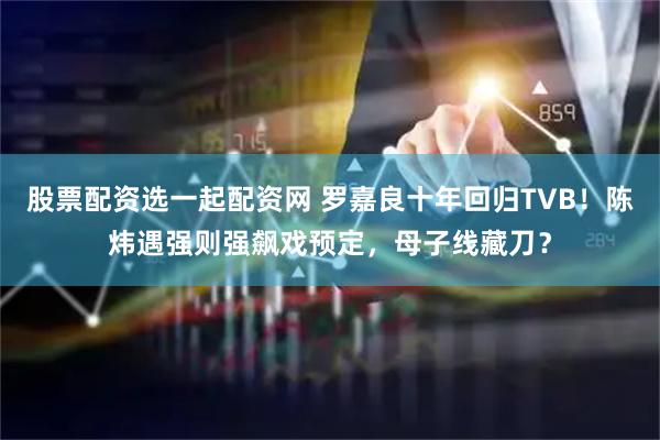 股票配资选一起配资网 罗嘉良十年回归TVB！陈炜遇强则强飙戏预定，母子线藏刀？