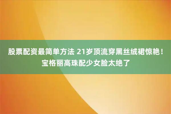 股票配资最简单方法 21岁顶流穿黑丝绒裙惊艳！宝格丽高珠配少女脸太绝了