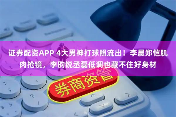 证券配资APP 4大男神打球照流出！李晨郑恺肌肉抢镜，李昀锐丞磊低调也藏不住好身材