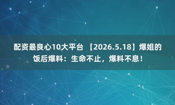 配资最良心10大平台 【2026.5.18】爆姐的饭后爆料：生命不止，爆料不息！