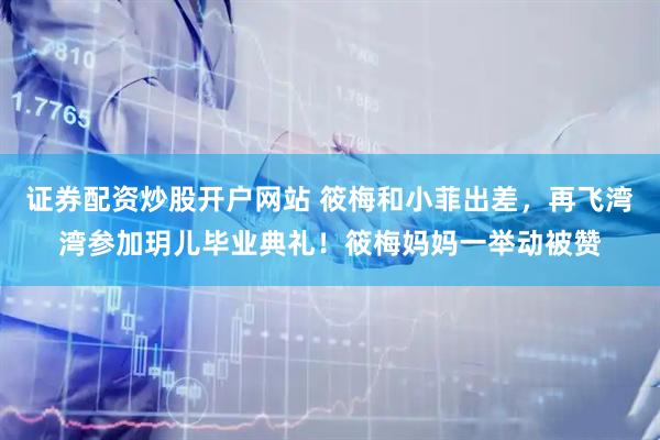 证券配资炒股开户网站 筱梅和小菲出差，再飞湾湾参加玥儿毕业典礼！筱梅妈妈一举动被赞