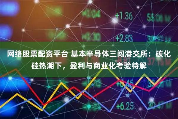 网络股票配资平台 基本半导体三闯港交所：碳化硅热潮下，盈利与商业化考验待解