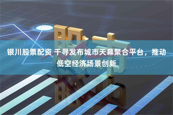 银川股票配资 千寻发布城市天幕聚合平台，推动低空经济场景创新