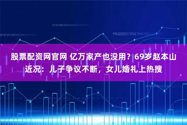 股票配资网官网 亿万家产也没用？69岁赵本山近况：儿子争议不断，女儿婚礼上热搜
