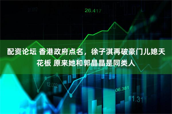 配资论坛 香港政府点名，徐子淇再破豪门儿媳天花板 原来她和郭晶晶是同类人