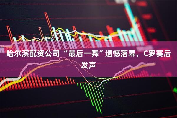 哈尔滨配资公司 “最后一舞”遗憾落幕，C罗赛后发声