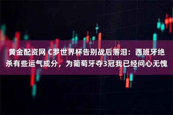 黄金配资网 C罗世界杯告别战后落泪：西班牙绝杀有些运气成分，为葡萄牙夺3冠我已经问心无愧