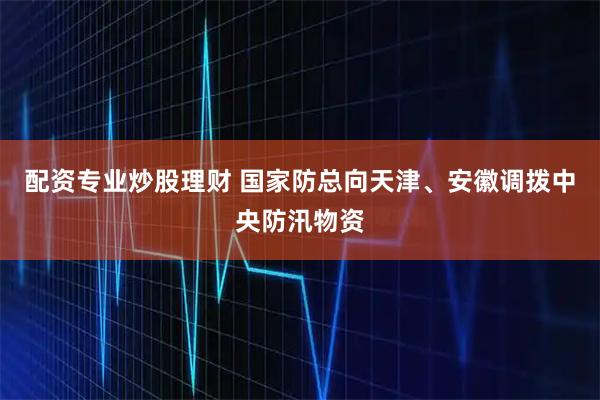 配资专业炒股理财 国家防总向天津、安徽调拨中央防汛物资