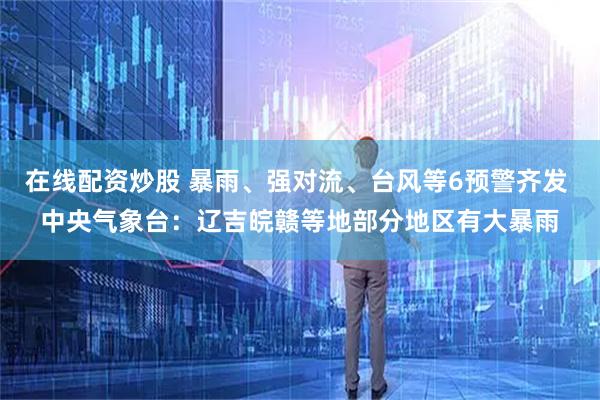 在线配资炒股 暴雨、强对流、台风等6预警齐发 中央气象台：辽吉皖赣等地部分地区有大暴雨