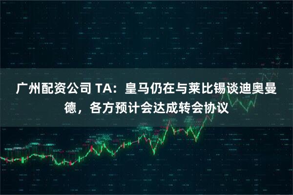 广州配资公司 TA：皇马仍在与莱比锡谈迪奥曼德，各方预计会达成转会协议