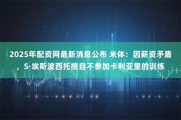 2025年配资网最新消息公布 米体：因薪资矛盾，S·埃斯波西托擅自不参加卡利亚里的训练
