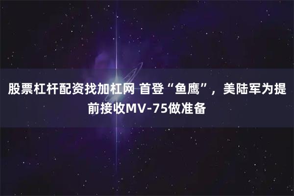 股票杠杆配资找加杠网 首登“鱼鹰”，美陆军为提前接收MV-75做准备
