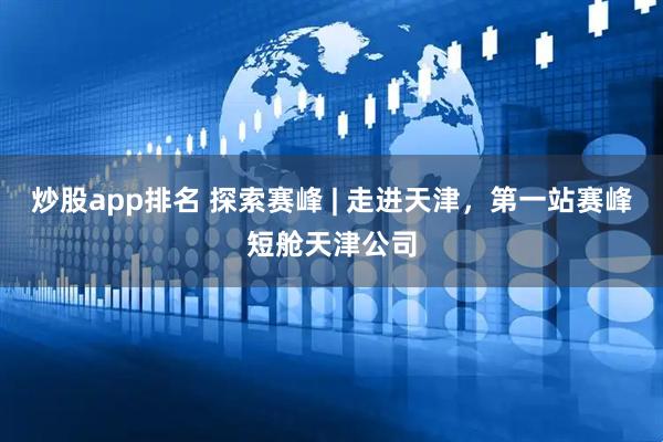 炒股app排名 探索赛峰 | 走进天津，第一站赛峰短舱天津公司