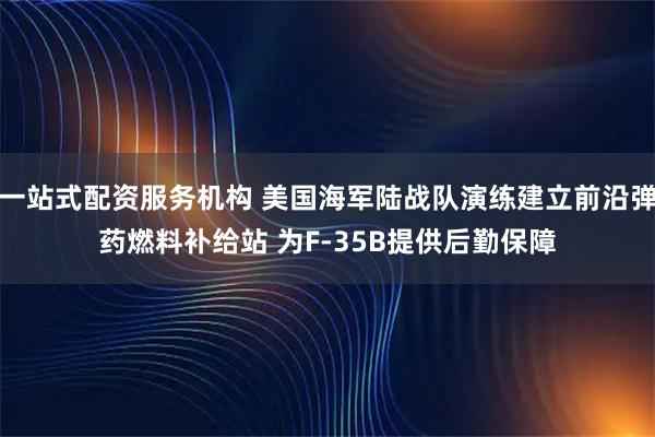 一站式配资服务机构 美国海军陆战队演练建立前沿弹药燃料补给站 为F-35B提供后勤保障