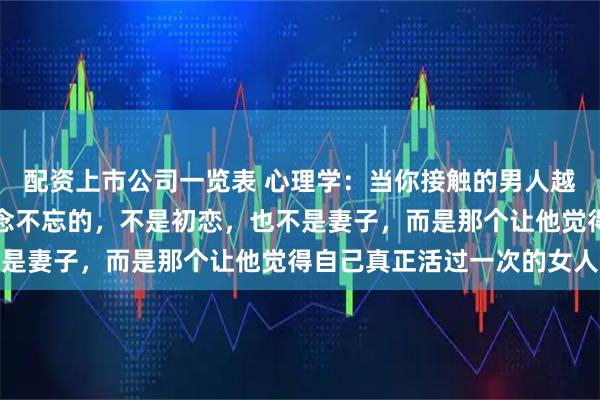 配资上市公司一览表 心理学：当你接触的男人越多，就会发现，男人念念不忘的，不是初恋，也不是妻子，而是那个让他觉得自己真正活过一次的女人