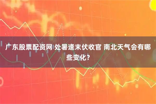 广东股票配资网 处暑逢末伏收官 南北天气会有哪些变化？