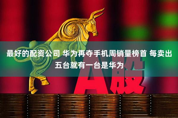 最好的配资公司 华为再夺手机周销量榜首 每卖出五台就有一台是华为