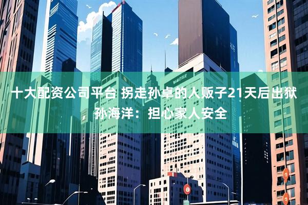 十大配资公司平台 拐走孙卓的人贩子21天后出狱,孙海洋:担心家人安全
