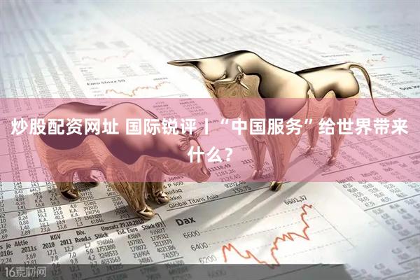 炒股配资网址 国际锐评丨“中国服务”给世界带来什么？