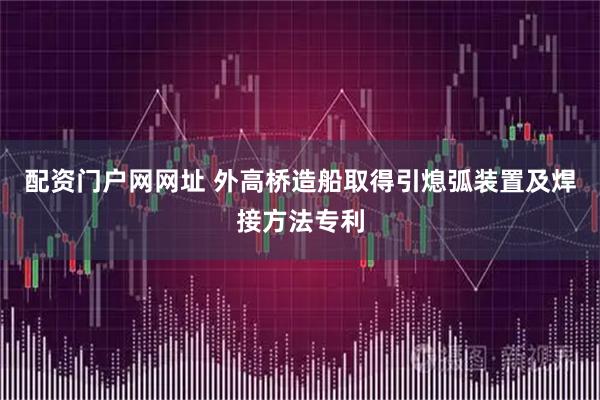 配资门户网网址 外高桥造船取得引熄弧装置及焊接方法专利