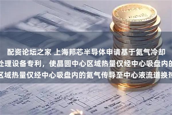 配资论坛之家 上海邦芯半导体申请基于氦气冷却的静电吸盘及等离子体处理设备专利，使晶圆中心区域热量仅经中心吸盘内的氦气传导至中心液流道换热